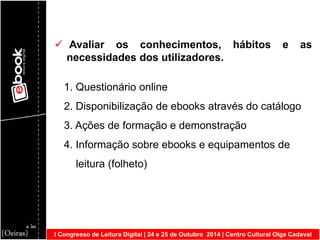 I Congresso de Leitura Digital | 24 e 25 de Outubro 2014 | Centro Cultural Olga Cadaval 
 Avaliar os conhecimentos, hábitos e as necessidades dos utilizadores. 1. Questionário online 2. Disponibilização de ebooks através do catálogo 3. Ações de formação e demonstração 4. Informação sobre ebooks e equipamentos de leitura (folheto)  