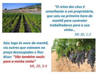 “O reino dos céus é 
semelhante a um proprietário, 
que saiu na primeira hora da 
manhã para contratar 
trabalhadores para a sua 
vinha… 
Mt 20, 1-2 
Saiu logo às nove da manhã, 
viu outros que estavam na 
praça desocupados e lhes 
disse: “Vão também vocês 
para a minha vinha” 
Mt, 20, 3-4 
 