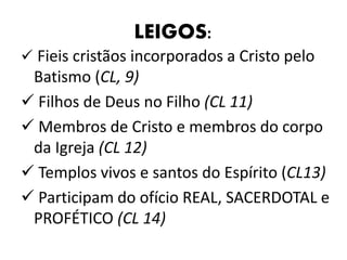 LEIGOS: 
 Fieis cristãos incorporados a Cristo pelo 
Batismo (CL, 9) 
 Filhos de Deus no Filho (CL 11) 
 Membros de Cristo e membros do corpo 
da Igreja (CL 12) 
 Templos vivos e santos do Espírito (CL13) 
 Participam do ofício REAL, SACERDOTAL e 
PROFÉTICO (CL 14) 
 
