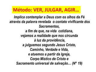 Método: VER, JULGAR, AGIR… 
Implica contemplar a Deus com os olhos da Fé 
através da palavra revelada o contato vivificante dos 
Sacramentos, 
a fim de que, na vida cotidiana, 
vejamos a realidade que nos circunda 
à luz da providência, 
a julguemos segundo Jesus Cristo, 
Caminho, Verdade e Vida, 
e atuemos a partir da Igreja, 
Corpo Místico de Cristo e 
Sacramento universal de salvação… (N° 19) 
 