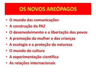 OS NOVOS AREÓPAGOS 
• O mundo das comunicações 
• A construção da PAZ 
• O desenvolvimento e a libertação dos povos 
• A promoção da mulher e das crianças 
• A ecologia e a proteção da natureza 
• O mundo da cultura 
• A experimentação científica 
• As relações internacionais 
 