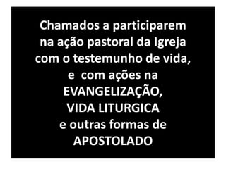 Chamados a participarem 
na ação pastoral da Igreja 
com o testemunho de vida, 
e com ações na 
EVANGELIZAÇÃO, 
VIDA LITURGICA 
e outras formas de 
APOSTOLADO 
 