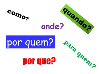 onde? 
por quem? 
por que? 
 