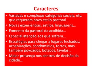 Caracteres 
• Variadas e complexas categorias sociais, etc. 
que requerem novo estilo pastoral… 
• Novas experiências, estilos, linguagens… 
• Fomento da pastoral da acolhida… 
• Especial atenção aos que sofrem… 
• Estratégias para chegar a lugares fechados: 
urbanizações, condomínios, torres, mas 
também povoados, botecos, favelas… 
• Maior presença nos centros de decisão da 
cidade… 
 