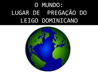 O MUNDO: 
LUGAR DE PREGAÇÃO DO 
LEIGO DOMINICANO 
 