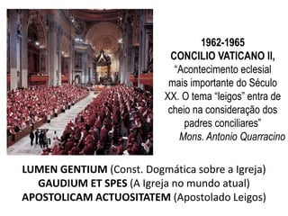 1962-1965 
CONCILIO VATICANO II, 
“Acontecimento eclesial 
mais importante do Século 
XX. O tema “leigos” entra de 
cheio na consideração dos 
padres conciliares” 
Mons. Antonio Quarracino 
LUMEN GENTIUM (Const. Dogmática sobre a Igreja) 
GAUDIUM ET SPES (A Igreja no mundo atual) 
APOSTOLICAM ACTUOSITATEM (Apostolado Leigos) 
 