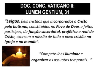 DOC. CONC. VATICANO II: 
LUMEN GENTIUM, 31 
“Leigos: fieis cristãos que incorporados a Cristo 
pelo batismo, constituídos no Povo de Deus e feitos 
partícipes, da função sacerdotal, profética e real de 
Cristo, exercem a missão de todo o povo cristão na 
Igreja e no mundo”. 
“Compete-lhes iluminar e 
organizar os assuntos temporais…” 
 