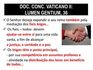 DOC. CONC. VATICANO II: 
LUMEN GENTIUM, 36 
 O Senhor deseja expandir o seu reino também pela 
mediação dos fieis leigos… 
 Os fieis – todos- devem 
ajudar-se entre si para uma vida 
santa, a fim de alcançar 
a justiça, a caridade e a paz. 
 Os leigos têm o posto principal, 
- por sua competência em assuntos profanos e 
- atividade na distribuição dos bens em benefício 
de todos… 
 