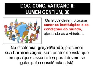 DOC. CONC. VATICANO II: 
LUMEN GENTIUM, 36 
Os leigos devem procurar 
sanar as instituições e as 
condições do mundo, 
ajustando-as à virtude… 
Na dicotomia Igreja-Mundo, procurem 
sua harmonização, sem perder de vista que 
em qualquer assunto temporal devem se 
guiar pela consciência cristã 
 