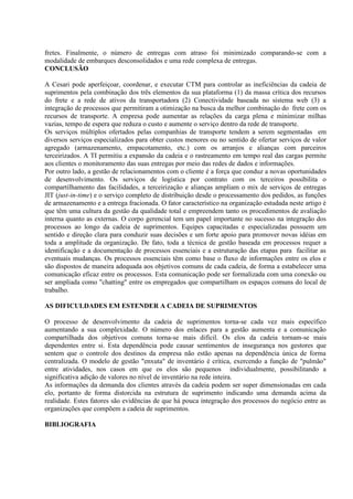 fretes. Finalmente, o número de entregas com atraso foi minimizado comparando-se com a
modalidade de embarques desconsolidados e uma rede complexa de entregas.
CONCLUSÃO

A Cesari pode aperfeiçoar, coordenar, e executar CTM para controlar as ineficiências da cadeia de
suprimentos pela combinação dos três elementos da sua plataforma (1) da massa crítica dos recursos
do frete e a rede de ativos da transportadora (2) Conectividade baseada no sistema web (3) a
integração de processos que permitiram a otimização na busca da melhor combinação do frete com os
recursos de transporte. A empresa pode aumentar as relações da carga plena e minimizar milhas
vazias, tempo de espera que reduza o custo e aumente o serviço dentro da rede de transporte.
Os serviços múltiplos ofertados pelas companhias de transporte tendem a serem segmentadas em
diversos serviços especializados para obter custos menores ou no sentido de ofertar serviços de valor
agregado (armazenamento, empacotamento, etc.) com os arranjos e alianças com parceiros
terceirizados. A TI permitiu a expansão da cadeia e o rastreamento em tempo real das cargas permite
aos clientes o monitoramento das suas entregas por meio das redes de dados e informações.
Por outro lado, a gestão de relacionamentos com o cliente é a força que conduz a novas oportunidades
de desenvolvimento. Os serviços de logística por contrato com os terceiros possibilita o
compartilhamento das facilidades, a terceirização e alianças ampliam o mix de serviços de entregas
JIT (just-in-time) e o serviço completo de distribuição desde o processamento dos pedidos, as funções
de armazenamento e a entrega fracionada. O fator característico na organização estudada neste artigo é
que têm uma cultura da gestão da qualidade total e empreendem tanto os procedimentos de avaliação
interna quanto as externas. O corpo gerencial tem um papel importante no sucesso na integração dos
processos ao longo da cadeia de suprimentos. Equipes capacitadas e especializadas possuem um
sentido e direção clara para conduzir suas decisões e um forte apoio para promover novas idéias em
toda a amplitude da organização. De fato, toda a técnica de gestão baseada em processos requer a
identificação e a documentação de processos essenciais e a estruturação das etapas para facilitar as
eventuais mudanças. Os processos essenciais têm como base o fluxo de informações entre os elos e
são dispostos de maneira adequada aos objetivos comuns de cada cadeia, de forma a estabelecer uma
comunicação eficaz entre os processos. Esta comunicação pode ser formalizada com uma conexão ou
ser ampliada como "chatting" entre os empregados que compartilham os espaços comuns do local de
trabalho.

AS DIFICULDADES EM ESTENDER A CADEIA DE SUPRIMENTOS

O processo de desenvolvimento da cadeia de suprimentos torna-se cada vez mais específico
aumentando a sua complexidade. O número dos enlaces para a gestão aumenta e a comunicação
compartilhada dos objetivos comuns torna-se mais difícil. Os elos da cadeia tornam-se mais
dependentes entre si. Esta dependência pode causar sentimentos de insegurança nos gestores que
sentem que o controle dos destinos da empresa não estão apenas na dependência única de forma
centralizada. O modelo de gestão "enxuta" de inventário é crítica, exercendo a função de "pulmão"
entre atividades, nos casos em que os elos são pequenos individualmente, possibilitando a
significativa adição de valores no nível de inventário na rede inteira.
As informações da demanda dos clientes através da cadeia podem ser super dimensionadas em cada
elo, portanto de forma distorcida na estrutura de suprimento indicando uma demanda acima da
realidade. Estes fatores são evidências de que há pouca integração dos processos do negócio entre as
organizações que compõem a cadeia de suprimentos.

BIBLIOGRAFIA
 