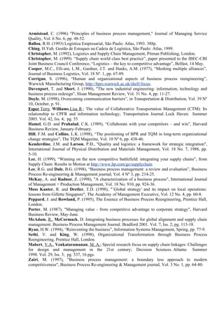 Armistead, C. (1996) "Principles of business process management," Journal of Managing Service
Quality, Vol. 6 No. 6, pp. 48-52.
Ballou, R.H. (1993) Logística Empresarial, São Paulo: Atlas, 1993. 388p.
Ching, H.Yuh. Gestão de Estoques na Cadeia de Logística, São Paulo: Atlas, 1999.
Christopher, M. (1992), Logistics and Supply Chain Management, Pitman Publishing, London.
Christopher, M. (1999). “Supply chain world class best practice”, paper presented to the IBEC-CBI
Joint Business Council Conference, “Logistics – the key to competitive advantage”, Belfast, 14 May.
Cooper, M.C., Elli-am, L.M., Gardner, J.T. and Hanks, A.M. (1977), “Meshing multiple alliances”,
Journal of Business Logistics, Vol. 18 Nº. 1, pp. 67-89.
Corrigan, S. (1996), “Human and organizational aspects of business process reengineering”,
Warwick Manufacturing Group, http://bprs.warwick.ac.uk/shelf-focus.
Davenport, T. and Short, J. (1990), "The new industrial engineering: information, technology and
business process redesign", Sloan Management Review, Vol. 31 No. 4, pp. 11-27.
Doyle, M. (1998), Overcoming communication barriers”, in Transportation & Distribution, Vol. 39 Nº
10, October, p. 91.
Esper,Terry, Williams,Lisa R.; The value of Collaborative Transportation Management (CTM): Its
relationship to CPFR and information technology; Transportation Journal. Lock Haven: Summer
2003. Vol. 42, Iss. 4; pg. 55
Hamel, G.D. and Prahalad, C.K. (1989), “Collaborate with your competitors – and win”, Harvard
Business Review, January-February.
Hill, F.M. and Collins, L.K. (1998), “The positioning of BPR and TQM in long-term organizational
change strategies”, The TQM Magazine, Vol. 10 Nº 6, pp. 438-46.
Kenderdine, J.M. and Larson, P.D., "Quality and logistics: a framework for strategic integration",
International Journal of Physical Distribution and Materials Management, Vol. 18 No. 7, 1988, pp.
5-10.
Lee, H. (1999), “Winning on the new competitive battlefield: integrating your supply chains”, from
Supply Chain: Results in Motion at http://www.hp.com/go/supplychain
Lee, R.G. and Dale, B.G. (1998), “Business process management: a review and evaluation”, Business
Process Re-engineering & Management journal, Vol. 4 Nº 3, pp. 214-25.
McKay, A. and Radnor, Z. (1998), "A characterization of a business process", International Journal
of Management > Production Management, Vol. 18 No. 910, pp. 924-36.
Moss Kanter, R. and Dretler, T.D. (1998), "`Global strategy' and its impact on local operations:
lessons from Gillette Singapore", The Academy of Management Executive, Vol. 12 No. 4, pp. 60-8.
Peppard, J. and Rowland, P. (1995), The Essence of Business Process Reengineering, Prentice Hall,
London.
Porter, M. (1987), "Managing value - from competitive advantage to corporate strategy", Harvard
Business Review, May-June.
McAdam, R., McCormack, D. Integrating business processes for global alignment and supply chain
management. Business Process Management Journal. Bradford 2001. Vol. 7, Iss. 2; pg. 113-18.
Ryan, H.W. (1994), “Reinventing the business”, Information Systems Management, Spring, pp. 77-9.
Sethi, V. and King, W. (1998), Organizational Transformation through Business Process
Reengineering, Prentice Hall, London.
Mabert, V.A., Venkataramanan, M. A.; Special research focus on supply chain linkages: Challenges
for design and management in the 21st century; Decision Sciences. Atlanta: Summer
1998. Vol. 29, Iss. 3; pg. 537, 16 pgs.
Zairi, M. (1997), "Business process management: a boundary less approach to modern
competitiveness", Business Process Re-engineering & Management journal, Vol. 3 No. 1, pp. 64-80.
 