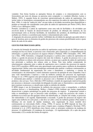 vendedor. Esta forma focaliza as operações básicas de compras e os relacionamentos com os
fornecedores por meio de alianças ou parcerias entre comprador e o vendedor (Blocher, Lackey e
Mabert, 1993). A segunda forma de conceituar operacionalização da cadeia de suprimentos visa
incluir todos os fornecedores correspondentes aos elos superiores da cadeia de suprimentos (Dobler e
Burt, 1996). A visão da "cadeia de valor" em que todas as atividades necessárias para disponibilizar o
produto ao mercado são consideradas como parte da cadeia de suprimentos por Porter (1985), Davis
(1993) e Lee e Billington (1995).
Portanto, considera-se a cadeia de suprimentos como uma rede de facilidades e de atividades que
envolvem desde as funções de desenvolvimento do produto, de obtenção dos materiais, de sua
movimentação entre as diversas facilidades, de manufatura dos produtos, da distribuição dos bens
acabados aos clientes e a assistência para manter o relacionamento pós-venda.
A integração dos processos permite melhor visibilidade das atividades da operação que pode reduzir o
grau de incerteza, pois os elementos de gestão dos processos são comuns possibilitando assim o ajuste
dentro de cada elo da cadeia.

GESTÃO POR PROCESSOS (BPM)

O conceito da formação de parcerias na cadeia de suprimentos surgiu na década de 1990 por meio da
estratégia do foco no cliente, as parcerias com o fornecedor, pela cooperação e o compartilhamento da
informação e a gestão dos processos do negócio (Hamel e Prahalad, 1989; Christopher, 1992, 1999;
Lee e Dale, 1998). Entretanto, a integração da pesquisa e a prática entre a cadeia de suprimentos do
cliente e a gestão do processo do negócio não eram tão evidentes. A gestão do processo teve o seu
foco em melhorar os enlaces entre processos internos, ao passo que a gestão da cadeia de suprimentos
tem priorizado a melhoria dos enlaces entre as firmas. Para uma melhor compreensão do
relacionamento subjacente entre a cadeia de suprimentos com o controle dos processos do negócio,
Zairi (1997) considera o BPM como uma aproximação mais genérica para a melhoria do desempenho
organizacional. Define como uma metodologia estruturada para analisar e melhorar continuamente as
atividades fundamentais da organização tais como a manufatura, o marketing, o sistema de
comunicações e de informações e outros elementos essenciais da operação de uma companhia. Esta é
uma visão internalizada e expressa a visão da melhoria contínua dos processos da organização.
Elzinga et o al. (1995) sugerem uma aproximação processual do BPM e uma aproximação sistemática
e estruturada para analisar e controlar os processos com a finalidade de melhorar a qualidade dos
produtos e dos serviços. Toro e McCabe (1997) lembram o modelo de organização matricial da gestão
por processos e destacam a necessidade da delegação de poder para os funcionários e uma autoridade
para examinar os processos e o desafio para mudar os métodos do trabalho.
O BPM integra o uso de ferramentas de melhoria dos processos como a reengenharia, a melhoria
contínua (kaizen) e o benchmarking. McKay e Radnor (1998) lembram que muitas organizações
desenvolvem a própria metodologia na gestão dos processos do negócio. A propositura comum a
todas as metodologias é que os processos estão escolhidos, o mapa dos processos são criados, o
problema ou as áreas que não agregam valores são identificadas, as soluções são criadas, os processos
são redesenhados e em seguida, implementada e executada. A gestão dos processos do negócio não
sugere uma melhoria em curto prazo, e não deve ser sobre a ótica de melhoria gradual. (Para manter a
liderança em um mundo de rápidas mudanças, uma organização da classe mundial deve
continuamente ser reinventada (Sethi e King, 1998)). O sucesso da BPM depende da força dos
condutores organizacionais chaves que criam o ímpeto para a mudança (Peppard e Rowland, 1995).
Armistead et o al. (1997) identificam cinco fatores como os principais condutores da mudança do
processo: (1) globalização; (2) mudanças da tecnologia; (3) regulamentação; (4) a ação das partes
interessadas; e (5) a erosão dos limites do negócio.
 