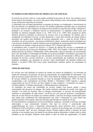 OS MODELOS DOS PROCESSOS DE PRODUÇÃO E DE SERVIÇOS

O conceito de serviços refere-se a uma ampla variedade de processos de trocas. Em contraste com a
forma tangível dos produtos, um serviço não possui saídas distintas como uma produção, distribuição
ou em um processo específico de consumo.
A informação tem um papel proeminente na garantia da entrega, na coordenação e sincronização do
fluxo do material e na qualidade dos serviços. Os atributos geralmente utilizados para se caracterizar
os serviços, como de valor intangível, de natureza não acumulável, específica por cliente, sobreposto à
produção e ao consumo, e altamente sensível ao relacionamento e à reputação reflete como uma
atividade de natureza integrada (Sasser et al., 1983; Voss et al., 1985). Para assegurar-se destes
atributos procura-se distinguir os processos de serviços com os da produção. No entanto, para a
comparação dos diferentes serviços, ou para determinar o canal mais eficiente da entrega torna-se
necessário um modelo mais detalhado de serviços juntamente com o canal de serviço. Pode-se
considerar um serviço genuíno, um processo multilateral e aberto, exatamente oposto à produção que
é um processo fechado com controle unilateral com possibilidade de armazenamento das informações
e de materiais de entradas e saídas do processo (Hayes-1979 e Wheelwright-1984).
A consistência entre o conceito de serviços e o sistema de entrega dos serviços é considerada na
matriz do processo de serviços por Schmenner (1986, 1993). Este modelo é derivado da matriz do
produto-processo de (Hayes e Wheelwright, 1984) substituindo o grau de interação e de customização
para o mix do produto e a intensidade do trabalho de um processo padrão. O resultado é uma matriz de
duas dimensões e quatro categorias que são: prestação de serviços de manutenção à fábrica, loja de
prestação de serviços, serviços intensivos e serviços especializados que implicam em posições e
mudanças estratégicas nas operações de serviços. Estas classificações são adotadas também por
Maister e Lovelock (1982) bem como outras classificações similares podem ser encontradas na
literatura.

TIPOS DE SERVIÇOS

Os serviços tem sido definidos na maioria de estudos em termos da freqüência e no horizonte de
tempo das transações, da incerteza, do grau de customização, da complexidade da informação e dos
tipos de recursos usados (Silvestro et o al., 1992). Estas formas de medidas caracterizam os contratos
de serviços também na economia baseada no custo da transação (Williamson, 1985). Na base da
complexidade e das contingências envolvidas, Markku e Vepsalainen (1995) sugerem a seguinte
categorização do mix de serviços, do mais simples ao mais complexo: 1-Transações em massa, 2-
Contratos padrões, 3-Entrega customizada, e 4-Relacionamento contingencial.
As transações em massa são constituídas de serviços simples com poucas opções e pouca
customização dos processos de entrega. São tarefas rotineiras realizadas de acordo com regras do
mercado e no preço de mercado. Para as entregas customizadas, os serviços são personalizados
conforme as necessidades de cada cliente e envolvem um certo grau de incerteza e contingências.
Além de ser mais flexível em relação aos contratos padrão, o processo de entrega customizada requer
uma gestão mais confidencial dos relacionamentos seja como o fornecedor ou como cliente que
podem considerar como opções, além das cláusulas especificadas no contrato de serviço.
Os relacionamentos contingenciais envolvem problemas complexos, incluindo as diversas atividades
relacionadas e uma comunicação intensiva. Este tipo de serviço é caracterizado pelo
compartilhamento dos riscos e requerendo relacionamentos muito próximos entre os parceiros.
Williamson (1985) classificou o canal em termos de estrutura de governança que, em termos gerais
varia do mercado "spot" até uma hierarquia interna. Portanto pode-se definir a estrutura do canal
conforme a sua extensão, pois, em função do seu alcance pode-se determinar a relação entre as várias
entidades na sua formação. Podemos assim definir os tipos de canal das organizações: (1) Redes
 