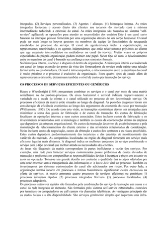integradas. (2) Serviços personalizados. (3) Agentes / alianças. (4) hierarquia interna. As redes
integradas fornecem o acesso direto dos clientes aos recursos do mercado com a mínima
intermediação reduzindo a extensão do canal. As redes integradas são baseadas no sistema "self-
service" agilizando as operações para atender as necessidades dos usuários Este é um canal curto
baseado na interação pessoal fornecida por uma organização através do seu corpo funcional. O canal
pode ser mais longo se houver gestores ou membros da equipe de funcionários de retaguarda
envolvidos no processo do serviço. O canal do agente/aliança inclui a especialização, os
representantes terceirizados e os agentes independentes que estão relativamente próximos ao cliente
que age enquanto intermediários ou mediadores no canal do serviço. Muitas vezes os próprios
especialistas da própria organização podem exercer este papel. Neste tipo de canal o relacionamento
entre os membros do canal é baseado na confiança e nos contratos formais.
Na hierarquia interna, o serviço é disponível dentro da organização. A hierarquia interna é considerada
um canal de longa extensão do ponto da vista dos fornecedores de serviço onde existe uma relação
formal entre os colaboradores. O canal é intracompanhia, o relacionamento entre os membros do canal
é muito próximo e o processo é exclusivo da organização. Estes quatro tipos de canais além de
representarem a extensão, determinam também o nível de custos por transação do serviço.

OS PROCESSOS DE SERVIÇOS EFICIENTES OU GENÉRICOS

Hayes e Wheelwright (1984) procuraram combinar os serviços e o canal por meio de uma matriz
semelhante ao do produto-processo. Os eixos horizontal e vertical indicam respectivamente a
variedade ou a escala de ofertas e o canal utilizado no processo de um determinado serviço. Os
processos eficientes da matriz estão situados ao longo da diagonal. As posições diagonais levam em
consideração da eficiência econômica ao longo dos argumentos da economia do custo por transação
(Williamson, 1985). De acordo com esta visão, as transações econômicas devem ser arranjadas para
minimizar a soma dos gastos de fabricação e de custos da transação. Os custos de fabricação
focalizam as operações internas e seus custos associados. Estes incluem custos de fabricação e os
investimentos relacionados com a tecnologia e também os custos da coordenação dentro da empresa
que dependem da estrutura organizacional. Os custos da transação decorrem do estabelecimento e pela
manutenção de relacionamentos do cliente externo e das atividades relacionadas da coordenação.
Nelas incluem custos de negociação, custos da obtenção e custos dos contratos e os riscos envolvidos.
Estes custos dependem predominantemente das incertezas e das questões de monitoramento das
variáveis do mercado. As companhias localizadas na região da diagonal fornecem um serviço mais
eficiente àquelas mais distantes. A diagonal indica os melhores processos do serviço combinando o
serviço com o tipo de canal que melhor atenda as necessidades dos clientes.
As áreas não diagonais da matriz correspondem às partes ineficientes e vazias dos serviços. Por
exemplo, uma rede para fornecer serviços customizados possui problemas de custos elevados de
transação e problemas em compartilhar as responsabilidades devido à incerteza e riscos em assumir os
erros na operação. Torna-se um grande desafio em controlar a qualidade dos serviços ofertados por
uma rede externar sem a transparência das informações e o know-how vital ao processo. Também os
investimentos em sistemas customizados do canal são adicionados aos riscos. Por outro lado, a
organização interna incorre em processos e rotinas burocráticos significando custos excessivos na
oferta de serviços. A matriz apresenta quatro processos de serviços eficientes ou genéricos: 1)
processos rotineiros rápidos. (2) processos integrados flexíveis. (3) processos focalizados. (4)
processos adaptáveis.
Os processos rotineiros rápidos são formados pela combinação do serviço da transação em massa e o
canal da rede integrada do mercado. São formados pelo sistema self-service estruturados, conexões
por terminais ou computadores ou call centers via chamadas telefônicas. As vantagens principais são
os custos baixos e a alta disponibilidade. São serviços geralmente simples que requerem uma infra-
 