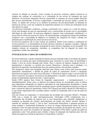 estrutura de difusão no mercado. Como exemplo de processos rotineiros rápidos incluem-se as
compras por catálogo de commodities ou a contratação de um serviço de transporte por meio
eletrônico. Os processos integrados flexíveis representam os contratos de serviço padrão fornecido
pelo serviço personalizado. O serviço é padronizado e constituído por diversas opções a critério do
cliente. As opções dos serviços ou os módulos do processo são pré-determinados na definição da
natureza do serviço, como nas condições de empréstimo bancário ou os termos de contratação de um
uma apólice de seguro.
 Os processos focalizados combinam a entrega customizada com o agente ou o canal de alianças.
Existe uma dosagem do grau de especialização com a customização de acordo com as necessidades
individuais de cada cliente. Os processos adaptáveis requerem uma comunicação confidencial e o
acesso flexível à base de recursos do cliente. Os relacionamentos contingenciais tratam dos problemas
complexos com a necessidade de adaptar-se às mudanças das exigências do cliente e atender aos
chamados para a modificação dos outros processos do serviço.
Os processos genéricos são os mais comuns nas indústrias. Porém existe também a combinação de
serviços genéricos e os intermediários de forma eficiente conforme os seguintes exemplos: Algumas
companhias permaneceram afastadas da diagonal da matriz devido à legislação ou do monopólio. Em
situações normais de competição, entretanto, as companhias fora da diagonal da matriz são
compelidas a mudar suas estratégias.

INTEGRAÇÃO DA CADEIA DE SUPRIMENTOS

De forma tradicional, a gestão integrada da logística procura interligar todas as atividades da logística
dentro de um sistema que opera simultaneamente para minimizar os custos totais de distribuição e
manter o nível de serviço desejado pelo cliente. Hoje o conceito da logística integrada envolve o
planejamento, a alocação e o controle dos recursos financeiros e humanos para a produção e as
operações de aquisição e de distribuição física das matérias primas e dos produtos acabados.
Esta perspectiva requer uma integração funcional tanto interna como externa para uma boa gestão
empresarial. Internamente, o desafio da gestão da cadeia de suprimentos envolve a integração
harmoniosa da logística com outras áreas funcionais. A filosofia do negócio requer o envolvimento de
todos os parceiros do negócio nos processos de planejamento, execução e coordenação no sentido de
atingir um desempenho superior de toda a cadeia logística.
Staude (1987) apontou duas formas de integração organizacional – o interdepartamental e o
intradepartamental. Nestes casos, os objetivos da empresa devem ser considerados como os fatores
mais importantes sobrepondo aos objetivos individuais de cada departamento. Kenderdine e Larson
(1988) notaram que o ambiente atual de competição requer a gestão integrada da logística ao longo de
todo o sistema da cadeia de suprimentos. Porter (1987) destaca que desde a década de 1980 observou-
se que muitas organizações bem sucedidas adotam o modelo de cooperação entre os elos da cadeia de
suprimentos.
Uma das formas de cooperação é a terceirização das atividades não essenciais (Hamel e Prahalad,
1989) com a criação de redes interorganizacionais. Christopher (1992) complementa com a
coordenação das atividades da empresa com os seus fornecedores para responder rapidamente as
mudanças na demanda dos clientes, particularmente em função dos fatores sazonais. Destaca o
caminho da "produção enxuta" e "just in time" incentivando fornecedores a operarem próximo ao
centro produtor e monitorando diretamente os níveis de estoque (abastecimento direto da linha de
produção). Estas inovações permitem respostas rápidas às oscilações de demandas dos clientes com a
eliminação dos custos dos inventários de segurança. Christopher (1992) define a gestão da cadeia de
suprimentos como "uma premissa para estender a lógica da integração (da logística) para fora dos
limites da empresa no sentido de aproximar os fornecedores e clientes".
 