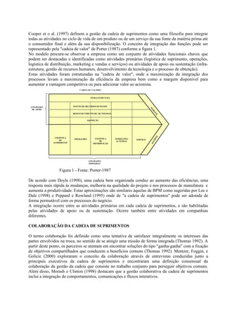Cooper et o al. (1997) definem a gestão da cadeia de suprimentos como uma filosofia para integrar
todas as atividades no ciclo de vida de um produto ou de um serviço da sua fonte da matéria prima até
o consumidor final e além da sua disponibilização. O conceito de integração das funções pode ser
representado pela "cadeia de valor" de Porter (1987) conforme a figura 1.
No modelo procura-se observar a empresa como um conjunto de atividades funcionais chaves que
podem ser destacadas e identificadas como atividades primárias (logística de suprimento, operações,
logística de distribuição, marketing e vendas e serviços) ou atividades de apoio ou sustentação (infra-
estrutura, gestão de recursos humanos, desenvolvimento da tecnologia e o processo de obtenção).
Estas atividades foram estruturadas na "cadeia de valor", onde a maximização da integração dos
processos levam a maximização da eficiência da empresa bem como a margem disponível para
aumentar a vantagem competitiva ou para adicionar valor ao acionista.
                               CADEIA DE VALORES


                                         INFRA-ESTRUTURA



 ATIVIDADES                GESTÃO DE RECURSOS HUMANOS




                                                                                 M
  DE APOIO




                                                                                  AR
                                                                                    G
                           DESENVOLVIMENTO DE TECNOLOGIA




                                                                                    EM
                                     AQUISIÇÃO




                                                                                   M
               LOGÍSTICA




                                                                                    AR
                            OPERAÇÕES        LOGÍSTICA     MARKETING   SERVIÇO
                  DE




                                                                                      GE
                                                DE          & VENDAS
              SUPRIMENTO



                                                                                  M
                                           DISTRIBUIÇÃO




                                        ATIVIDADES
                                        PRIMÁRIAS


                  Figura 1 - Fonte: Porter-1987

De acordo com Doyle (1998), uma cadeia bem organizada conduz ao aumento das eficiências, uma
resposta mais rápida às mudanças, melhoria na qualidade do projeto e nos processos de manufatura e
aumenta a produtividade. Estas aproximações são similares àquelas de BPM como sugeridas por Lee e
Dale (1998) e Peppard e Rowland (1995) onde de "a cadeia de suprimentos" pode ser adotada de
forma permutável com os processos do negócio.
A integração ocorre entre as atividades primárias em cada cadeia de suprimentos, e são habilitadas
pelas atividades de apoio ou de sustentação. Ocorre também entre atividades em companhias
diferentes.

COLABORAÇÃO DA CADEIA DE SUPRIMENTOS

O termo colaboração foi definido como uma tentativa de satisfazer integralmente os interesses das
partes envolvidos na troca, no sentido de se atingir uma missão de forma integrada (Thomas 1992). A
partir deste ponto, os parceiros se atentam em encontrar soluções do tipo "ganha-ganha" com a fixação
de objetivos compartilhados que conduzem a benefícios comuns (Thomas 1992). Mentzer, Foggin, e
Golicic (2000) exploraram o conceito da colaboração através de entrevistas conduzidas junto a
principais executivos da cadeia de suprimentos e encontraram uma definição consensual da
colaboração da gestão da cadeia que consiste no trabalho conjunto para perseguir objetivos comuns.
Além disso, Morash e Clinton (1998) destacam que a gestão colaborativa da cadeia de suprimentos
inclui a integração de comportamentos, comunicações e fluxos interativos.
 