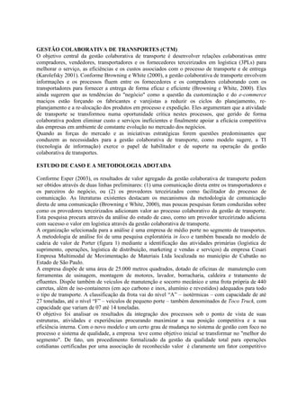 GESTÃO COLABORATIVA DE TRANSPORTES (CTM)
O objetivo central da gestão colaborativa de transporte é desenvolver relações colaborativas entre
compradores, vendedores, transportadores e os fornecedores terceirizados em logística (3PLs) para
melhorar o serviço, as eficiências e os custos associados com o processo de transporte e de entrega
(Karolefsky 2001). Conforme Browning e White (2000), a gestão colaborativa de transporte envolvem
informações e os processos fluem entre os fornecedores e os compradores colaborando com os
transportadores para fornecer a entrega de forma eficaz e eficiente (Browning e White, 2000). Eles
ainda sugerem que as tendências do "negócio" como a questão da customização e do e-commerce
maciços estão forçando os fabricantes e varejistas a reduzir os ciclos do planejamento, re-
planejamento e a re-alocação dos produtos em processo e expedição. Eles argumentam que a atividade
de transporte se transformou numa oportunidade crítica nestes processos, que gerido de forma
colaborativa podem eliminar custo e serviços ineficientes e finalmente apoiar a eficácia competitiva
das empresas em ambiente de constante evolução no mercado dos negócios.
Quando as forças do mercado e as iniciativas estratégicas forem questões predominantes que
conduzem as necessidades para a gestão colaborativa de transporte, como modelo sugere, a TI
(tecnologia de informação) exerce o papel de habilitador e de suporte na operação da gestão
colaborativa de transportes.

ESTUDO DE CASO E A METODOLOGIA ADOTADA

Conforme Esper (2003), os resultados de valor agregado da gestão colaborativa de transporte podem
ser obtidos através de duas linhas preliminares: (1) uma comunicação direta entre os transportadores e
os parceiros do negócio, ou (2) os provedores terceirizados como facilitador do processo de
comunicação. As literaturas existentes destacam os mecanismos da metodologia de comunicação
direta de uma comunicação (Browning e White, 2000), mas poucas pesquisas foram conduzidas sobre
como os provedores terceirizados adicionam valor ao processo colaborativo da gestão de transporte.
Esta pesquisa procura através da análise do estudo de caso, como um provedor terceirizado adiciona
com sucesso o valor em logística através da gestão colaborativa de transporte.
A organização selecionada para a análise é uma empresa de médio porte no segmento de transportes.
A metodologia de análise foi de uma pesquisa exploratória in loco e também baseada no modelo de
cadeia de valor de Porter (figura 1) mediante a identificação das atividades primárias (logística de
suprimento, operações, logística de distribuição, marketing e vendas e serviços) da empresa Cesari
Empresa Multimodal de Movimentação de Materiais Ltda localizada no município de Cubatão no
Estado de São Paulo.
A empresa dispõe de uma área de 25.000 metros quadrados, dotado de oficinas de manutenção com
ferramentas de usinagem, montagem de motores, lavador, borracharia, caldeira e tratamento de
efluentes. Dispõe também de veículos de manutenção e socorro mecânico e uma frota própria de 440
carretas, além de iso-containeres (em aço carbono e inox, alumínio e revestidos) adequados para todo
o tipo de transporte. A classificação da frota vai do nível “A” – isotérmicas – com capacidade de até
27 toneladas, até o nível “F” – veículos de pequeno porte – também denominados de Toco Truck, com
capacidade que variam de 07 até 14 toneladas.
O objetivo foi analisar os resultados da integração dos processos sob o ponto de vista de suas
estruturas, atividades e experiências procurando maximizar a sua posição competitiva e a sua
eficiência interna. Com o novo modelo e um certo grau de mudança no sistema de gestão com foco no
processo e sistema de qualidade, a empresa teve como objetivo inicial se transformar no "melhor do
segmento". De fato, um procedimento formalizado da gestão da qualidade total para operações
cotidianas certificadas por uma associação de reconhecido valor é claramente um fator competitivo
 
