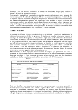 diferencial, pois um processo estruturado é também um habilitador integral para controlar a
organização dentro de um objetivo comum.
Como objetivo secundário é o entendimento da natureza de relacionamentos entre a gestão dos
processos e a gestão da cadeia de suprimentos. Observa-se que existe uma pequena evidência de que
as empresas exploram atualmente a integração dos processos dos negócios na cadeia de suprimentos.
Nos textos pesquisados estes assuntos são tratados de forma separada. A técnica de gestão dos
processos dos negócios são aplicadas nas atividades internas das empresas, embora o conceito não
esteja limitado pelas fronteiras da companhia, pois as pesquisas envolvendo a cadeia de suprimentos
tendem a focalizar os relacionamentos entre organizações. As maiorias dos estudos concentram-se em
um elo da cadeia e de suas ligações com fornecedores e clientes imediatos.

COLETA DE DADOS

A condução da pesquisa envolveu entrevistas in-loco, por telefone e e-mail com envolvimento de
múltiplos informantes envolvidos no processo. Os tópicos da pesquisa incluíram o impacto da
tecnologia de informação na gestão do transporte e o papel que a gestão colaborativa de transporte
exerceu sobre os processos com base no modelo conceitual descrito em figura 1. Após as entrevistas,
os investigadores procederam a verificação cruzada para a validação das mesmas com um resumo
aprovado pelo contato respectivo da companhia para ser incluído no sumário geral. As entrevistas
foram transcritas por ambos os autores e discutidas em separado para depois validar o conteúdo dos
dados textuais. Além das informações sobre a tecnologia e os processos da companhia, os
investigadores tiveram acesso às informações chaves do contato dos diversos clientes da empresa
envolvidos no processo de gestão colaborativa de transporte.
Adicionalmente, os dados agregados foram recebidos da empresa que permitiram uma série de
economias de custo quantificáveis associados com os benefícios da gestão colaborativa de transporte
destacadas na tabela 1. Estas economias de custo variam conforme caso que são discutidas e
analisadas em detalhe, onde incluem os benefícios reais obtidos pelo CTM implantado.
                          Tabela 1
                  VANTAGENS DA GESTÃO COLABORATIVA EM TRANSPORTES


                  MÉTRICA                                      EXEMPLO                          BENEFICIÁRIO


  Redução dos custos de transporte           Eliminação de retorno vazio e         Transportadora, cliente
                                             tempo de espera
  Otimização no uso dos ativos               Redução de viagens não remuneradas    Transportadora


  Melhoria no nível de serviços              Melhoria na OTIF(on time in full);    Fornecedor, cliente
  Aumento da visibilidade                    ìndice de desempenho transpararente   Transportadora, cliente


  Melhoria na satisfação dos clientes        Aumento dos pedidos perfeitos         Transportadora, fornecedor, cliente
  Aumento da receita                         Aumento das vigens a plena carga;     Fornecedor, cliente
                                             aumento do número de pedidos          Transportadora


  Fonte: Kumar e Van Dissel, 1996 adaptado pelos autores




Cada área identificou um conjunto de sub-processos que correspondem os processos essenciais e
traçou as conexões que mostram como afetam o negócio. Desta forma a integração dos processos
essenciais foi mencionada claramente, mas a integração e a extensão destes processos externos à
organização não são especificadas. O envolvimento da alta gerência é atribuído muito claramente com
a direção dos processos da mudança, e demonstrou um comprometimento considerável ao trabalho.
 
