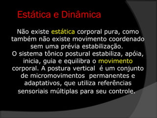 Estática e Dinâmica
Não existe estática corporal pura, como
também não existe movimento coordenado
sem uma prévia estabilização.
O sistema tônico postural estabiliza, apóia,
inicia, guia e equilibra o movimento
corporal. A postura vertical é um conjunto
de micromovimentos permanentes e
adaptativos, que utiliza referências
sensoriais múltiplas para seu controle.
 
