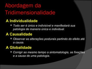 Abordagem da
Tridimensionalidade
A Individualidade
Todo ser é único e indivisível e manifestará sua
patologia de maneira única e individual.
A Causalidade
Observar as alterações posturais partindo do efeito até
a causa.
A Globalidade
Corrigir ao mesmo tempo a sintomatologia, as fixações
e a causa de uma patologia.
 