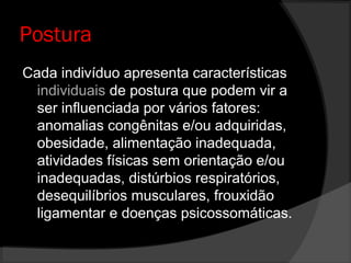 Postura
Cada indivíduo apresenta características
individuais de postura que podem vir a
ser influenciada por vários fatores:
anomalias congênitas e/ou adquiridas,
obesidade, alimentação inadequada,
atividades físicas sem orientação e/ou
inadequadas, distúrbios respiratórios,
desequilíbrios musculares, frouxidão
ligamentar e doenças psicossomáticas.
 