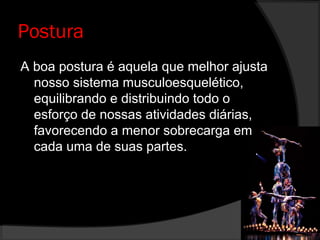 Postura
A boa postura é aquela que melhor ajusta
nosso sistema musculoesquelético,
equilibrando e distribuindo todo o
esforço de nossas atividades diárias,
favorecendo a menor sobrecarga em
cada uma de suas partes.
 