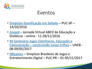 Eventos
• Simpósio Gamificação em Debate – PUC-SP –
14/10/2016
• Jovaed – Jornada Virtual ABED de Educação a
Distância – online - 11-28/11/2016
• XII Seminário Jogos Eletrônicos, Educação e
Comunicação – construindo novas trilhas – UNEB -
08-09/05/2017
• SBGames – Simpósio Brasileiro de Jogos e
Entretenimento Digital – PUC-PR – 01-05/11/2017
 