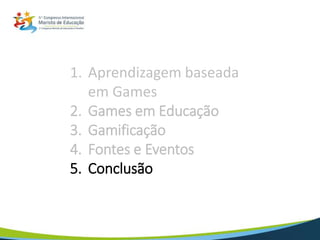 1. Aprendizagem baseada
em Games
2. Games em Educação
3. Gamificação
4. Fontes e Eventos
5. Conclusão
 
