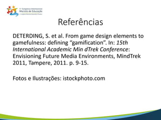 DETERDING, S. et al. From game design elements to
gamefulness: defining “gamification”. In: 15th
International Academic Min dTrek Conference:
Envisioning Future Media Environments, MindTrek
2011, Tampere, 2011. p. 9-15.
Fotos e Ilustrações: istockphoto.com
Referências
 