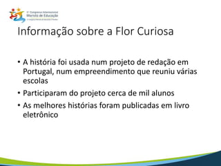 Informação sobre a Flor Curiosa
• A história foi usada num projeto de redação em
Portugal, num empreendimento que reuniu várias
escolas
• Participaram do projeto cerca de mil alunos
• As melhores histórias foram publicadas em livro
eletrônico
 