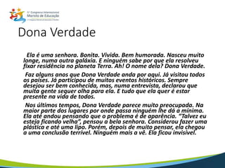 Dona Verdade
Ela é uma senhora. Bonita. Vivida. Bem humorada. Nasceu muito
longe, numa outra galáxia. E ninguém sabe por que ela resolveu
fixar residência no planeta Terra. Ah! O nome dela? Dona Verdade.
Faz alguns anos que Dona Verdade anda por aqui. Já visitou todos
os países. Já participou de muitos eventos históricos. Sempre
desejou ser bem conhecida, mas, numa entrevista, declarou que
muita gente sequer olha para ela. E tudo que ela quer é estar
presente na vida de todos.
Nos últimos tempos, Dona Verdade parece muito preocupada. Na
maior parte dos lugares por onde passa ninguém lhe dá a mínima.
Ela até andou pensando que o problema é de aparência. “Talvez eu
esteja ficando velha”, pensou a bela senhora. Considerou fazer uma
plástica e até uma lipo. Porém, depois de muito pensar, ela chegou
a uma conclusão terrível. Ninguém mais a vê. Ela ficou invisível.
 