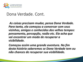 Dona Verdade. Cont.
As coisas precisam mudar, pensa Dona Verdade.
Para tanto, ela começou a conversar com seus
vizinhos, amigos e conhecidos dos velhos tempos:
pensamento, percepção, razão etc. Ela acha que
vai encontrar um modo de recuperar a
visibilidade.
Começou assim uma grande aventura. No fim
desta história saberemos se Dona Verdade tem ou
não chances de recuperar sua visibilidade.
 