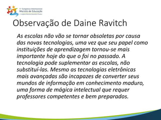 Observação de Daine Ravitch
As escolas não vão se tornar obsoletas por causa
das novas tecnologias, uma vez que seu papel como
instituições de aprendizagem tornou-se mais
importante hoje do que o foi no passado. A
tecnologia pode suplementar as escolas, não
substituí-las. Mesmo as tecnologias eletrônicas
mais avançadas são incapazes de converter seus
mundos de informação em conhecimento maduro,
uma forma de mágica intelectual que requer
professores competentes e bem preparados.
 