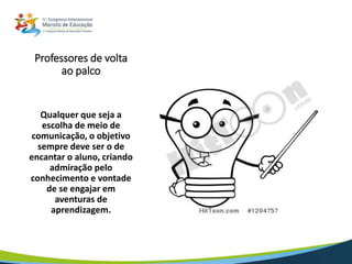 Professores de volta
ao palco
Qualquer que seja a
escolha de meio de
comunicação, o objetivo
sempre deve ser o de
encantar o aluno, criando
admiração pelo
conhecimento e vontade
de se engajar em
aventuras de
aprendizagem.
 