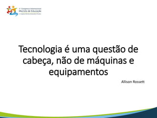 Tecnologia é uma questão de
cabeça, não de máquinas e
equipamentos
Allison Rossett
 