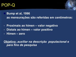 POP-Q Bump et al, 1996 as mensurações são referidas em centímetros: Proximais ao hímen – valor negativo Distais ao hímen – valor positivo Hímen – zero Objetivo:  auxiliar na descrição  populacional e para fins de pesquisa 