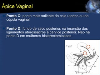 Ápice Vaginal Ponto C:  ponto mais saliente do colo uterino ou da cúpula vaginal Ponto D:  fundo de saco posterior, na inserção dos ligamentos uterossacros à cérvice posterior. Não há ponto D em mulheres histerectomizadas  