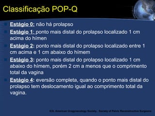 Classificação POP-Q Estágio 0:  não há prolapso Estágio 1 :  ponto mais distal do prolapso localizado 1 cm acima do hímen Estágio 2 :  ponto mais distal do prolapso localizado entre 1 cm acima e 1 cm abaixo do hímem Estágio 3 :  ponto mais distal do prolapso localizado 1 cm abaixo do hímem, porém 2 cm a menos que o comprimento total da vagina Estágio 4 :  eversão completa, quando o ponto mais distal do prolapso tem deslocamento igual ao comprimento total da vagina.  ICS, American Urogynecology Society,   Society of Pelvic Reconstructive Surgeons 
