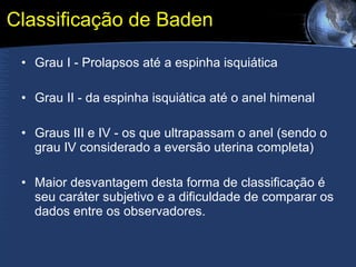 Classificação de Baden Grau I - Prolapsos até a espinha isquiática  Grau II - da espinha isquiática até o anel himenal  Graus III e IV - os que ultrapassam o anel (sendo o grau IV considerado a eversão uterina completa)  Maior desvantagem desta forma de classificação é seu caráter subjetivo e a dificuldade de comparar os dados entre os observadores. 