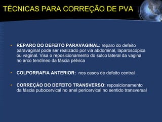 TÉCNICAS PARA CORREÇÃO DE PVA REPARO DO DEFEITO PARAVAGINAL:  reparo do defeito paravaginal pode ser realizado por via abdominal, laparoscópica ou vaginal. Visa o reposicionamento do sulco lateral da vagina no arco tendíneo da fáscia pélvica COLPORRAFIA ANTERIOR:   nos casos de defeito central CORREÇÃO DO DEFEITO TRANSVERSO:  reposicionamento da fáscia pubocervical no anel pericervical no sentido transversal 