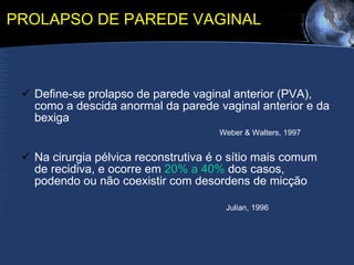 PROLAPSO DE PAREDE VAGINAL Define-se prolapso de parede vaginal anterior (PVA),  como a descida anormal da parede vaginal anterior e da bexiga  Weber & Walters, 1997 Na cirurgia pélvica reconstrutiva é o sítio mais comum de recidiva, e ocorre em  20% a 40%  dos casos, podendo ou não coexistir com desordens de micção  Julian, 1996 