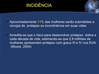 INCIDÊNCIA Aproximadamente  11%  das mulheres serão submetidas a cirurgia de  prolapso ou incontinência em suas vidas  Acredita-se que o risco para desenvolver prolapso  dobra a cada década de vida, estimando-se que 2,9 milhões de mulheres apresentam prolapso com graus III e IV nos EUA  (Moore, 2004) 