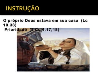O próprio Deus estava em sua casa (Lc
10.38)
Prioridade (2 Co 4.17,18)