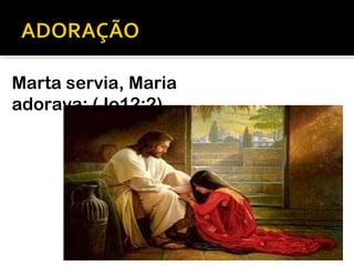 Marta servia, Maria
adorava: (Jo12:2)