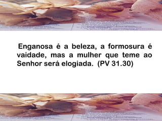 Enganosa é a beleza, a formosura é
vaidade, mas a mulher que teme ao
Senhor será elogiada. (PV 31.30)
