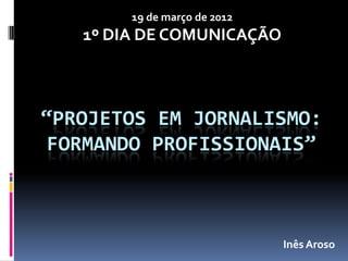 19 de março de 2012
   1º DIA DE COMUNICAÇÃO



“PROJETOS EM JORNALISMO:
 FORMANDO PROFISSIONAIS”



                              Inês Aroso
 