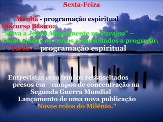 Sexta-Feira  Manhã  - programação espiritual  Discurso Básico:   “ Sirva a Jeová Alegremente no Paraíso" –  Como ajudar os  novos ressuscitados a progredir .  Tarde  -  programação espiritual   Entrevistas com irmãos ressuscitados  presos em  campos de concentração na    Segunda Guerra Mundial  Lançamento de uma nova publicação   " Novos rolos do Milênio."  