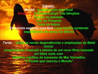 Sábado:   Manhã  - programação espiritual  Simpósio:  A Perseverança Traz bênçãos  Trouxe no passado  Traz no Presente  Trará no futuro  Entrevista especial com Noé  e sua família contando experiências da época do dilúvio Tarde:  - Visita às novas dependências e ampliações de Betel (inclui  programação musical) e estréia de um novo filme baseado em fatos reais com  detalhes inéditos da travessia do Mar Vermelho: "O Êxodo que marcou o Mundo".  