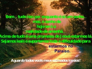 Bom... tudo isso por enquanto é só um sonho... mas, o sonho de hoje será a  realidade de amanhã...  Acima de tudo é uma promessa de Jeová estarmos lá.  Sejamos leais e suportemos toda a dificuldade para    estarmos no    Paraíso. Aguardo todos vocês meus estimados irmãos!! 
