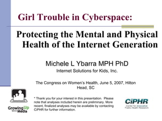 Girl Trouble in Cyberspace:
Protecting the Mental and Physical
Health of the Internet Generation
Michele L Ybarra MPH PhD
Internet Solutions for Kids, Inc.
The Congress on Women’s Health, June 5, 2007, Hilton
Head, SC
* Thank you for your interest in this presentation.  Please
note that analyses included herein are preliminary. More
recent, finalized analyses may be available by contacting
CiPHR for further information.
 
